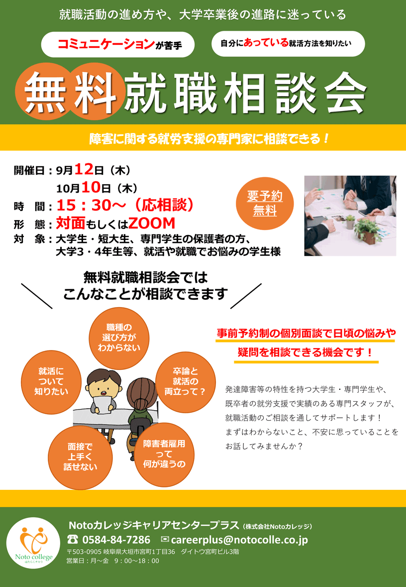 就職活動の進め方や、大学卒業後の進路に迷っている、コミュニケーションが苦手、自分にあっている就活方法を知りたい 「無料就職相談会」 障害に関する就労支援の専門家に相談できる！ | 対象 : 大学生・短大生、専門学生の保護者の方、大学3・4年生等、就活や就職でお悩みの学生様 | 9月12日（木）、10月10日（木） 15:30～（応相談） | 実施方法 : 対面 （Notoカレッジキャリアセンターにて）もしくはZOOM ※オンライン面談希望の方はお申し付けください。 事前予約制の個別面談で日頃のお悩みや疑問を相談できる機会です！ 発達障害等の特性を持つ大学生・専門学生や、既卒者の就労支援で実績のある専門スタッフが、就職活動のご相談を通じてサポートします！まずはわからないこと、不安に思っていることをお話してみませんか？ | 「進路相談会ではこんなことが相談できます。」職種の選び方がわからない / 就活について知りたい / 面接で上手く話せない / 卒業後の進路が決まらない / 障害者雇用って何が違うの / どんな業務があるの | お問合せ：Notoカレッジ キャリアセンター（株式会社Notoカレッジ） 〒503-0905 岐阜県大垣市宮町1丁目36 ダイトウ宮町ビル3階 https://www.notocolle.co.jp | お申込み：電話またはメールにてお申込みください。電話：0584-84-7286、メール：careerplus@notocolle.co.jp