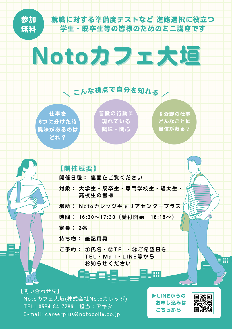 参加無料 就職に対する準備度テストなど 進路選択に役立つ学生・既卒生の皆様のためのミニ講座です 「Notoカフェ大垣」 | こんな視点で自分を知れる 仕事を6つに分けた時、興味があるのはどれ？ / 普段の行動に現れている興味・関心 / 6分野の仕事、どんなことに自身がある？ | 【開催概要】 開催日程：裏面をご覧ください / 対象：大学生・既卒生・専門学校生・短大生・高校生の皆様 / 場所：Notoカレッジキャリアセンタープラス / 時間：16時30分-17時30分（受付開始 16時15分～） / 定員：3名 / 持ち物：筆記用具 / ご予約：1.氏名、2.TEL、3.ご希望日をTEL・メール・LINE等からお知らせください | 【問合せ先】 Notoカフェ大垣（株式会社Notoカレッジ） TEL：0584-84-7286 / 担当：アキタ | LINEからのお申込みが簡単です。下記QRコードよりお友達登録後お申込みください。